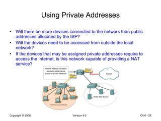 Using Private Addresses Will there be more devices connected to the network than public addresses allocated by the ISP? Will the devices need to be accessed from outside the local network? If the devices that may be assigned private addresses require to access the Internet, is this network capable of providing a NAT service? Ch 6 -  
