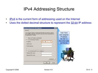 IPv4 Addressing Structure IPv4  is the current form of addressing used on the Internet Uses the dotted decimal structure to represent the  32-bit  IP address Ch 6 -  
