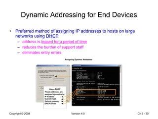 Dynamic Addressing for End Devices Preferred method of assigning IP addresses to hosts on large networks using  DHCP address is  leased for a period of time reduces the burden of support staff eliminates entry errors Ch 6 -  