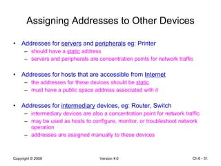 Assigning Addresses to Other Devices Addresses for  servers  and  peripherals  eg: Printer should have a  static  address servers and peripherals are concentration points for network traffic Addresses for hosts that are accessible from  Internet the addresses for these devices should be  static must have a public space address associated with it Addresses for  intermediary  devices, eg: Router, Switch intermediary devices are also a concentration point for network traffic may be used as hosts to configure, monitor, or troubleshoot network operation addresses are assigned manually to these devices Ch 6 -  
