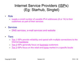 Internet Service Providers ( ISP s) (Eg: Starhub, Singtel) Role supply a small number of useable IPv4 addresses (6 or 14) to their customers as part of their services Services DNS services, e-mail services and website Tiers Tier 1  ISPs provide reliability and speed with multiple connections to the Internet  backbone Tier 2  ISPs generally focus on  business  customers Tier 3  ISPs focus on the retail and  home  market in a specific locale Ch 6 -  