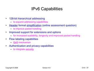 IPv6 Capabilities 128-bit hierarchical addressing  to expand addressing capabilities Header  format  simplification  (online assessment question) to improve packet handling Improved support for extensions and options  for increased scalability, longevity and improved packet handling Flow labeling capabilities QoS  mechanism Authentication and privacy capabilities to integrate  security Ch 6 -  