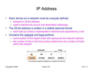 IP Address Each device on a network must be uniquely defined assigned a 32-bit address used to identify the source and destination addresses  The 32-bit address is written in a dotted decimal format each byte (or octet) is represented in decimal and separated by a dot Contains the  network  and  host  portions some portion of the higher-order bits represents the network address the number of bits in the host portion determines the number of hosts within the network Ch 6 -  network host 