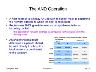 The AND Operation A  host  address is logically  AND ed with its  subnet  mask to determine the  network  address to which the host is associated Routers use ANDing to determine an acceptable route for an incoming packet the destination network address is compared to the routes from the routing table Ch 6 -  An originating host must determine if a packet should be sent directly to a host in a local network or be directed to the gateway 