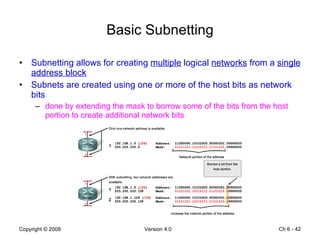 Basic Subnetting Subnetting allows for creating  multiple  logical  networks  from a  single address block   Subnets are created using one or more of the host bits as network bits done by extending the mask to borrow some of the bits from the host portion to create additional network bits Ch 6 -  