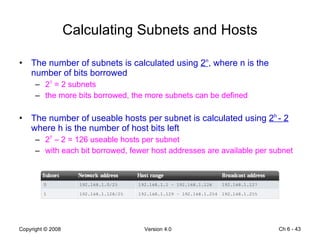 Calculating Subnets and Hosts The number of subnets is calculated using  2 n , where n is the number of bits borrowed 2 1  = 2 subnets the more bits borrowed, the more subnets can be defined The number of useable hosts per subnet is calculated using  2 h  - 2  where h is the number of host bits left 2 7  – 2 = 126 useable hosts per subnet with each bit borrowed, fewer host addresses are available per subnet  Ch 6 -  
