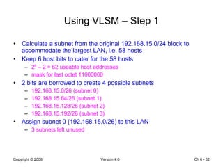 Using VLSM – Step 1 Calculate a subnet from the original 192.168.15.0/24 block to accommodate the largest LAN, i.e. 58 hosts Keep 6 host bits to cater for the 58 hosts 2 6  – 2 = 62 useable host addresses mask for last octet 11000000 2 bits are borrowed to create 4 possible subnets 192.168.15.0/26 (subnet 0) 192.168.15.64/26 (subnet 1) 192.168.15.128/26 (subnet 2) 192.168.15.192/26 (subnet 3)  Assign subnet 0 (192.168.15.0/26) to this LAN 3 subnets left unused Ch 6 -  