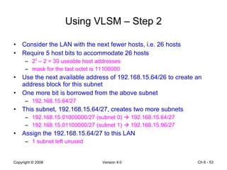 Using VLSM – Step 2 Consider the LAN with the next fewer hosts, i.e. 26 hosts Require 5 host bits to accommodate 26 hosts 2 5  – 2 = 30 useable host addresses mask for the last octet is 11100000 Use the next available address of 192.168.15.64/26 to create an address block for this subnet  One more bit is borrowed from the above subnet 192.168.15.64/27 This subnet, 192.168.15.64/27, creates two more subnets 192.168.15.01000000/27 (subnet 0)    192.168.15.64/27 192.168.15.01100000/27 (subnet 1)    192.168.15.96/27 Assign the 192.168.15.64/27 to this LAN 1 subnet left unused Ch 6 -  