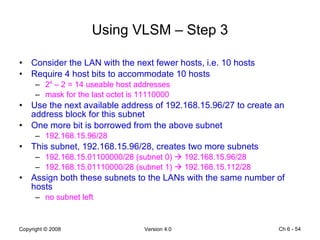 Using VLSM – Step 3 Consider the LAN with the next fewer hosts, i.e. 10 hosts Require 4 host bits to accommodate 10 hosts 2 4  – 2 = 14 useable host addresses mask for the last octet is 11110000 Use the next available address of 192.168.15.96/27 to create an address block for this subnet  One more bit is borrowed from the above subnet 192.168.15.96/28 This subnet, 192.168.15.96/28, creates two more subnets 192.168.15.01100000/28 (subnet 0)    192.168.15.96/28 192.168.15.01110000/28 (subnet 1)    192.168.15.112/28 Assign both these subnets to the LANs with the same number of hosts no subnet left Ch 6 -  
