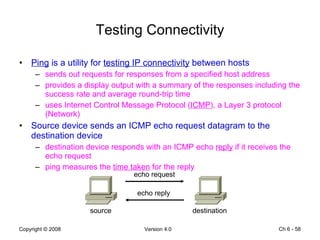 Testing Connectivity Ping  is a utility for  testing IP connectivity  between hosts sends out requests for responses from a specified host address provides a display output with a summary of the responses including the success rate and average round-trip time uses Internet Control Message Protocol ( ICMP ), a Layer 3 protocol (Network) Source device sends an ICMP echo request datagram to the destination device destination device responds with an ICMP echo  reply  if it receives the echo request ping measures the  time taken  for the reply Ch 6 -  echo request echo reply source destination 