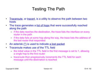 Testing The Path Traceroute , or  tracert , is a utility to observe the path between two hosts The trace generates a  list of hops  that were successfully reached along the path  if the data reaches the destination, the trace lists the interface on every router in the path if the data fails at some hop along the way, the trace lists the address of the last router that responded  An asterisk  (*)  is used to indicate  a lost packet Traceroute makes use of the TTL field  the initial value in the TTL field in the first message is set to 1, allowing a single hop to the first router traceroute then progressively increments the TTL field for each message until the destination is reached Ch 6 -  