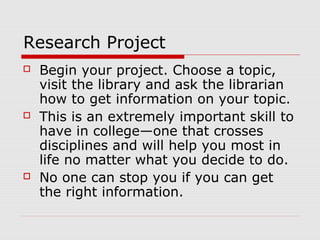 Research Project
 Begin your project. Choose a topic,
visit the library and ask the librarian
how to get information on your topic.
 This is an extremely important skill to
have in college—one that crosses
disciplines and will help you most in
life no matter what you decide to do.
 No one can stop you if you can get
the right information.
 