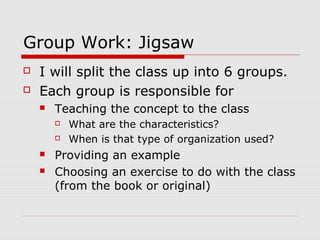 Group Work: Jigsaw
 I will split the class up into 6 groups.
 Each group is responsible for
 Teaching the concept to the class
 What are the characteristics?
 When is that type of organization used?
 Providing an example
 Choosing an exercise to do with the class
(from the book or original)
 