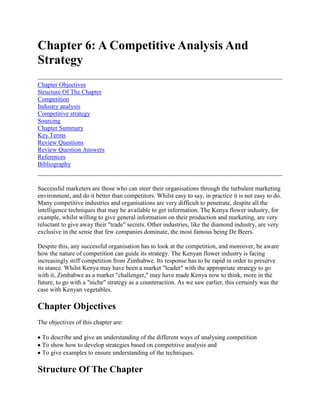 Chapter 6: A Competitive Analysis And Strategy<br />Chapter ObjectivesStructure Of The ChapterCompetitionIndustry analysisCompetitive strategySourcingChapter SummaryKey TermsReview QuestionsReview Question AnswersReferencesBibliography <br />Successful marketers are those who can steer their organisations through the turbulent marketing environment, and do it better than competitors. Whilst easy to say, in practice it is not easy to do. Many competitive industries and organisations are very difficult to penetrate, despite all the intelligence techniques that may be available to get information. The Kenya flower industry, for example, whilst willing to give general information on their production and marketing, are very reluctant to give away their quot;
tradequot;
 secrets. Other industries, like the diamond industry, are very exclusive in the sense that few companies dominate, the most famous being De Beers. <br />Despite this, any successful organisation has to look at the competition, and moreover, be aware how the nature of competition can guide its strategy. The Kenyan flower industry is facing increasingly stiff competition from Zimbabwe. Its response has to be rapid in order to preserve its stance. Whilst Kenya may have been a market quot;
leaderquot;
 with the appropriate strategy to go with it, Zimbabwe as a market quot;
challenger,quot;
 may have made Kenya now to think, more in the future, to go with a quot;
nichequot;
 strategy as a counteraction. As we saw earlier, this certainly was the case with Kenyan vegetables.<br />Chapter Objectives<br />The objectives of this chapter are: <br /> To describe and give an understanding of the different ways of analysing competition To show how to develop strategies based on competitive analysis and To give examples to ensure understanding of the techniques.<br />Structure Of The Chapter<br />The chapter opens with a discussion on the nature of competition and then looks at a number of competitive analyses, including the seminal work by Michael Porter on industry analysis. Examples are given to reinforce the theory and the chapter finishes by looking at quot;
outsourcingquot;
 as an important competitive strategy.<br />Competition<br />Competition in most global product/markets is intense. In the fertiliser industry for example, few companies dominate - including Norsk Hydro. Product type competition has become intense also, for example, Pannar and Cargil seeds, so has brand competition, for example Israel's CARMEL and South Africa's OUTSPAN. Substitute competition has also become an increasingly bitter battleground, with products being able to replace others as technology and tastes have changed.<br />Industry analysis<br />One way to look at competition is by industry analysis. Competition drives down rates of return on invested capital. If the rate is quot;
competitivequot;
 it will encourage investment, if not, it will discourage competition. Porter1 (1980) and (1985) looked at the forces influencing competition in an industry and the elements of industry structure. Figure 6.1 shows the four forces influencing competition, threat of new entrants, threat of substitute products, quot;
macroquot;
 factors like changes in technology and social factors and quot;
microquot;
 factors like customers' or buyers' changing needs. <br />Figure 6.1 Forces influencing competition in the industry <br />Porter further postulated that the elements of industry structure are suppliers, buyers, new entrants and substitutes (see figure 6.2). <br />In this analysis, the Malawian and Ugandan Birds Eye chili example is a good case. Uganda was a world supplier of chilies. Uganda, devastated by the war, saw Malawi, (a new entrant) take over its position. Now Uganda is hitting back by resurrecting its shattered industry and strongly marketing its product to Malawi's detriment. <br />In 1990, Porter2 hypothesised in his text quot;
The Competitive Advantage of Nationsquot;
, why some nations were more competitive than others. As well as being able to successfully manoeuvre through the environment he identified that the foundation of success lay in the quot;
diamondquot;
 of quot;
homequot;
 advantage. To successfully launch an international challenge he identified four quot;
homequot;
 prerequisites - the maximum use of endowed resources (natural and human) the forming of domestic networks to fully exploit these resources, domestic demand (which may involve the invitation to world class players to help develop these resources in country) and finally, an industry and environmental structure (the latter provided by Government) in order that these forces can thrive. Unfortunately, in many developing nations, the first stage only has been reached and even then much of the added value is exported. Thankfully this is not the case in other LDC's. We can examine this further by looking at the application of the above theory in the food industry. <br />Figure 6.2 Elements of industry structure <br />A food system, to be competitive, must have two requisites. Firstly it must be competitive with other agricultural systems or any other system for that matter (say wildlife management) in attracting resources, and secondly it must be absolutely competitive against similar commodity systems or industries in other countries. The commodity system may have to compete against those industries in international markets or be threatened by them in its domestic markets. Porter would refer to this as quot;
competitive advantagequot;
 or quot;
international competitivenessquot;
. Whilst Porter concentrates on two factors in the control of manufacturing industries i.e.: <br />a) lower cost of production and delivery - leading to underpricing over competition <br />b) differentiation of product - quality, image, services, <br />c) in export oriented agriculture it is essential to recognise a third potential source of competitive advantage that of: <br />d) complementary supply - quot;
off seasonquot;
, meeting production shortfalls because of weather, disease and so on.<br />However, complementary supply may not be a competitive strategy per-se, in the long term, because a supplier must still look at itself as a low cost or product differentiated supplier. <br />As in industrial products, many factors go into making up the comparative or competitive advantage of a supplier. Similarly in food systems, many technological, market or natural resource endowment factors go towards making up competitive advantage. Many of these factors have actually been discussed, and these are summarised in table 6.1. These factors are primarily related to the size and patterns of food demand (shaped by incomes, tastes, technological developments etc.), microeconomics and sector policies (rate of inflation, investment policies, natural resources and human capital endowments (weather, soils, labour), physical and social infrastructure (roads, ports, telephones, power system) and micro-marketing relationship (quality/price relationships, management). <br />Table 6.1 Factors affecting international competitiveness for products/commodities1 <br />FactorVectorMarket researchIncome, tastes, resources and strengths of competing, suppliers, work patterns, population clusters, price, elasticitiesMacroeconomics and sector policiesTerms of access and trade, price policies, fiscal and monetary policies, tariff and non tariff barriersNatural resources and human capitalGeological resources, labour, climate, experiencePhysical, technical, and social infrastructureTransport, credit, market information, extension, communications, marketing extension, post harvest facilitiesMicro marketing relationshipsQuality control, efficiencies of management- buying, selling, handling, production, marketing, promotion, credit coordination, market research, risk analysis, relationship building.<br />In Porter's3 analysis industry competitors can be quot;
threatenedquot;
 by new or potential entrants and substitutes. In food marketing systems, barriers to new entrants can exist, as well as barriers to international competitiveness. These barriers can be related to technical characteristics of commodities, perishability, bulkiness; production characteristics - small scale producers incurring higher transport costs; production support systems; dissemination of information to producers; processing and distribution functions - economies of scale, and laws; rules and standards - hygiene requirements, sizing, grading, phytosanitary systems. Conversely these factors can also be quot;
standardisedquot;
 by Government or other market intermediaries and players to make the quot;
threatquot;
 of new entrants even more real. These include standard technological measures like containerisation, packaging, waxcoating, use of accredited pesticides, mechanical handling; standard laws, rules and regulations -phytosanitary requirements, size, standards, grades and rules defining property rights; permissable forms of cooperation and competition; unusual brand marks or reputations; spot or contact trading; standard channels of distribution and so on. All these can help facilitate the entry of a newcomer and make the incumbent be particularly on guard and responsive. Table 6.2 give an example of a number of sources of competitive advantage for selected worldwide products. <br />Table 6.2 Sources of competitive advantage for selected commodity systems <br />CommodityLow cost advantageProduct differentiationOff seasonShift in source/strategy of competitive advantageKenya vegetablesProductionBroad rangeHistorically, not lowThailand tunaProcessingTaiwan food processingTailor made, high qualityLow cost to differentiated supplierIsrael fresh and processed citrusBroad range, brand name, tailor madeImportantCommodity supplier to niche and technology supported productBrazil frozen concentrated orange juiceProductionBulk transport, tank, farm distribution<br />One of the remarkable success stories, against nearly all the odds, has been that of Argentina beef. It is an example of how, through low cost of production and product differentiation it has been able to maintain its international competitiveness. <br />CASE 6.1 Argentina Beef Beef has been a tradition in Argentina for two centuries. It had always exported salted meet and later chilled beef, but with the establishment of quot;
barriersquot;
 internationally the Commonwealth preference System, and other environmental factors like World War II, Argentina's international beef market contracted and so it standardised the domestic market. Argentina's beef consumption per capita is almost four times that of Western Europe (70-80 kgs compared to 15-25 kgs) Despite its domestic orientation recently. Argentina is stilt the world's third largest beef producer and fourth in exporting terms behind Australia, Germany and the US. its traditional export markets for lower value products (boned and manufactured -beef) has been lost to subsidised EU supplies and because of other developed country protection measures. However it has maintained or increased its export of high value products (boneless cute, canned beef, frozen beef) which now account for over 80% of export value. Its export value is now near the $800 million mark although only 10% of its total agricultural exports. The Argentina beef industry faced all the quot;
macro* forces described by Porter internally and externally, and the threat of new entrants, but survived. This success was not necessarily built on favourable trading conditions but its ability to maintain international competitiveness through rampant inflation, currency overevaluation, heavy taxation, potential uncertainty and increased competition from substitute products internationally and from the Argentine cereals subsector which was clamouring for more resources, Its success was sustained by a) low cost production of quality beef (climate and extensive grasslands);b) well developed, flexible and transparent livestock marketing system;c) Innovations in beef distribution domestically (butcher chain stores, vacuum packing);d) development of new: international market outlets. (Mid East); and,e) debt rescheduling by banks for livestock and trading enterprises. With recent measures to make the industry viable again, including capacity rationalisation, Argentina beef is now back in profit and. is exporting a little more now<br />Many more examples exist of less developed countries taking advantage of the low cost of production and product differentiation to make an international success. But this is not limited to LDC's alone. Israel found itself unable to compete internationally with its citrus products, but found a new way to remain competitive internationally. <br />CASE 6.2 Israel Fresh Citrus Fruit By the early 1950's, fuelled by mass immigration and large capital investments, the citrus subsector grew rapidly. Hectarage rose from 14 000 to over 40 000 hectares. With the well respected quot;
Jaffaquot;
 label and the Citrus Marketing Board as the Only exporter (in Porter's term's giving huge, quot;
supplier powerquot;
) Israel oranges and grapefruit dominated many markets. However, by the late 1970's stiff competition from Spain, Morocco and Cyprus and changing consumer tastes led to a levelling off of demand, and the once powerful, Citrus Marketing Board found it had to shift its orientation from powerful, bargaining seller to a marketerquot;
 naturing new demand patterns. Whilst it succeeded in some of its promotion and utilisation campaigns, it increasingly found Itself with excess supply and a product which was less in demand. Consumer tastes had shifted to quot;
easy peelingquot;
 oranges and tangerines and sweeter red grapefruit, away from Israeli Shamuti (Jaffa) orange and white grapefruit. The 1980's saw a major decline in international competitiveness and profitability with more than 20% of its planted citrus area uprooted, pack houses mothballed and volume levels falling to 1930's levels. The once powerful Citrus Marketing Board's monopoly was rescinded in 1991. Several factors led to Israel's decline. These included:- a) rapid cost inflation in the mid 1980's; b) the strength of the USD vis a vis European currencies. The CMB's unit of accounting was USD; c) a significant rise in international shipping costs in the early 1980's; d) financial crisis within Israel's agricultural settlements; e) improper export product mix; f) conflict of interest in the subsector giving weakened incentives for product innovations and quality; g) inability of the Citrus Marketing Board (CMB) to reposition itself to maintain competitiveness; and, h) Quality and supply of competitors, especially in demanded products for example Spain. The Israeli citrus industry experienced all the problems envisaged by Porter In maintaining industry competitiveness. Bargaining power by the CMD shifted from supplier to the buyer. Competitors had a better product and lower costs and a product that was now demanded. These directly substituted for the Israeli product. However, Israel responded. In 1990 a few cooperatives and processors began processing fruit, despite the unsuitably of the product in many cases, and were able to absorb one million tons of fresh fruit product. Export of processed citrus products (concentrates, bases, essential oils etc) first exceeded its value of fresh fruit in 1984 and are now double the export of fresh fruits. Technological advances and the ability to tailor make to niches has ensured international competitiveness. However, the greatest potential, looks like in the supply of root stock to other producers and processors, although Florida and Brazil are doing the same.<br />Competition analysis <br />In order to know how best to compete, as well as the analysis given above, one needs to know the way competitors measure themselves, their strategy to date, their major strengths and weaknesses and likely future strategy. In the first of these - knowing the way competitors see themselves - much can be learned from public accounts, interviews and the trade press. Other ways are to have competitive personnel, take part in trade fairs, purchase the competitor's product and take it apart, or indulge in quot;
espionagequot;
. In identifying the competitor's strategy to date, it is not enough to believe what they say but to reconstruct their strategy. Evaluating resources is difficult. It is essential to look at their production, marketing, financial and management resources. On the basis of these first three, it is possible to guess the future. <br />Not all competitors are necessarily bad. Good competitors can absorb demand fluctuations, expand the market, increase motivation, and act responsively to the industry. There is, for example, room for all developing countries to take a share in most world markets in commodities, without one country wishing to be too aggressive.<br />Competitive strategy<br />Value chain analysis espouses three roles for marketing in a global competitive strategy. The first relates to the configuration of marketing. It may be advantageous to concentrate some marketing activities in one or a few countries. A second role relates to the coordination of activities across countries to gain leverage say, of know how. A third critical role of marketing is its role in tapping opportunities for upstream advantage in the value chain. More will be said about value chain analysis in later chapters. <br />Generic approaches <br />According to Porter1 (1980) there are three generic approaches to outperforming others in an industry - overall cost leadership, differentiation and focus (see figure 6.3). <br />Figure 6.3 Generic competitive advantage <br />If there are few perceived differences between products and their uses are widespread, then the lowest cost firms will get the advantage. This is the case of television sets and many fruit products. If there is a large perceived difference created, then the firm has more price leeway. CARMEL and OUTSPAN successfully created a perceived quality advantage, as have Cadbury and Nestle. Focus strategies concentrate on serving a particular segment better than anyone else. A good example of this is the Dutch flower auction or Gerber baby foods. <br />The life cycle <br />As indicated in chapter one, successful global strategists have also to be cognisant of the international life cycle. Successful strategies start with a firm base in one region or country, then expand as opportunities arise. These opportunities have to be explored alongside careful analysis of the life cycle stage in one or another country. Failure to do so may mean that the opportunity has passed, whereas the firm may be under the impression it is still there. <br />Strategies for success <br />Success can be achieved in industries by identifying growth segments within an overall market, enhancing quality and stressing operating efficiencies. In fragmented industries success can be achieved by the creation of economies of scale. In the poultry and beef cattle industry, for example, this means feed lots and intensive rearing. Another way of overcoming fragmentation is by quot;
positioningquot;
 which must be consistent. <br />The three types of positioning strategy are market leader, market challenger or market follower. In market leadership the firm must work at maintaining its position, having got there through, say, cost advantage or innovation, by being very responsive to market needs. We saw in the case of Argentina's beef and Brazil's frozen concentrated orange juice that success was built on: <br /> Economies of scale - low cost of production Customer knowledge - shifting the product mix to meet changing demand Technological innovation - vacuum packing policy, bulk transport Infrastructural development - supermarkets, transport systems<br />In the market challenger category, an organisation may publicly announce its intention to take over the number one position either by price advantage, product innovation or promotion. We shall see this later in the case of Thailand's tuna industry. <br />The market follower is quot;
allowedquot;
 to stay in the market only if the leader chooses to maintain a price umbrella and not maximize share. However the follower may be able to service segments on a more personal level than the leader and hence maintain an industry position. <br />Other strategies include quot;
market flankingquot;
 - a classical Japanese approach. The competitive position of the industry is very important to the would be global marketer. Intelligence, such as that gathered by the process described in chapter five, is an essential prerequisite to designing a strategy. Too often developing countries attempt to gain entry into the international market without knowledge of the industry or competitors. Malaysia attempted to break into the cocoa industry, but did not achieve success because the cocoa was the wrong type and the product could not be absorbed into the world market. In the cut flower industry, it is the high value types which are giving the returns now - carnations, roses, orchids - rather than the low value ones. In marketing vegetables to the UK, any other route but through buying agents, until recently, was a recipe for disaster. Now it is somewhat changing. The need to properly assess the market and devise a strategy on the assessment is a must to succeed. <br />The quot;
copy adaptquot;
 strategy is a relatively well tried strategy in which an organisation may seek to copy a successful product/market strategy pioneered by another organisation and adapt it to local conditions or other markets. Many examples of this strategy exist in LDCs, where the local populace may simply not have the income to afford the real thing. Typical examples exist in all countries but none more so than in India. One can see agricultural land implements, tractors, ox carts and many other cheaper, adaptations of well known marques, for example, the International Harvester and the Indian Mahindra tractor quot;
look alikequot;
.<br />Sourcing<br />A different approach to gaining competitive advantage may be through quot;
out sourcingquot;
 from a number or countries, or through out sourcing in country as in the case of Kenya vegetables. In analysing a value chain the organisation may find it much cheaper or easier to source certain components of the chain from outside of the country it is operating in. This is often called the quot;
make or buyquot;
 decision. The criteria for the quot;
outquot;
 sourcing decision are: <br /> Factor costs and availability Logistics: time required to fill orders, security and safety and transportation costs Country's infrastructure Political risk Market access Foreign exchange Technological capability.<br />quot;
As illustration of the above discussion, take the assembly of tractors in Zimbabwe. The electronics and some other components are incapable of being sourced locally because of the technical sophistication required in the production process. These components have, therefore, to be imported. It is only when all the factors listed above are in place, that global sourcing can occur effectively. Continuing with the Zimbabwean example, it is impossible for the country to be highly outsource orientated and find cheaper labour factor countries to manufacture products because, prior to 1990, there was insufficient foreign exchange to pay for them. Since 1990, with economic reform, this situation is now rapidly changing. <br />Outsourcing is a well established global strategy. It is uncommon for global organisations like Ford and Toyota to source components and end products from a variety of countries or to shift global production to the most cost competitive economies. World markets are a stage on which a player must choose or find his unique part. Essentially, this is what competitive strategy is all aboutquot;
.<br />Chapter Summary<br />As with domestic marketing, global marketers have to decide how they are to compete in their chosen market. According to Porter, the principal sources of competitive advantage are lower costs of production and a differentiated product offering. Lesser developed countries usually have the former, but may have to work hard to obtain the latter. <br />Should countries not be able to obtain a cost advantage, one possible option is to quot;
outsourcequot;
 production. This is a very common phenomenon of developed countries. However, it does take careful coordination and setting up if it is to be successful. <br />There are other strategies available to marketers other than low cost, these include market leadership, market challenger or market flanking. All these strategies require information on competitors as well as on quot;
environmentalquot;
 conditions.<br />Key Terms<br />Competitive strategyCompetitionSourcingCompetitive advantageMarketing positioning<br />Review Questions<br />1. What is the difference between quot;
comparative advantagequot;
 and quot;
competitive advantagequot;
? <br />2. What are the sources of quot;
competitive advantagequot;
 in a food marketing system? <br />3. Describe, with examples, a market leader, market challenger, market follower, market flanker and copy - adapt strategy.<br />Review Question Answers<br />1. Comparative advantage is the ability of one country to achieve a lower production ratio, under total specialisation, in one commodity, compared to that commodity in another country. <br />Competitive advantage is based on lower production costs and/or quality of market factor differentiation between one country or industry and another in like products. <br />2. Sources of competitive advantage are: <br /> lower costs of production quality or market factor differentiations supplementary supply patterns<br />Tutors are advised to ask students to give examples of these later, either from the text or from general reading. Such examples include Brazil frozen concentrated orange juice (lower costs) Kenyan vegetables (product range) or Chile tomato pastes (supply patterns) <br />3. Market leader - through cost or innovation advantage (Argentine beef),Market challenger - through price or product innovation/promotion (Spanish easy peeler citrus)Market follower - through price umbrella or share (Zimbabwe beef)Market flanker - through taking up market interstices (Thailand tuna)Copy - adapt - through advertising known technology/products (Mahindra tractors)<br />References<br />1. Porter, M.E. quot;
Competitive Strategyquot;
. New York: The Free Press, 1980. <br />2. Porter, M.E. quot;
The Competitive Advantage of Nationsquot;
. New York: The Free Press, 1990. <br />3. Porter, M.E. quot;
Competition in Global Industriesquot;
. Boston: Harvard Business School Press, 1986.<br />Bibliography<br />4. Duro, R.B. quot;
Winning the Marketing Warquot;
. John Wiley and Sons, 1989. <br />5. Hall, W.K. quot;
Survival Strategies in a Hostile Environmentquot;
. Harvard Business Review. Sept-Oct 1980, pp 75-85. <br />6. Porter, M.E. quot;
Competitive Advantagequot;
. New York: The Free Press, 1985. <br />7. Hammermesh, R.G. and Silk, S.B. quot;
How to Compete in Stagnant Industriesquot;
. Harvard Business Review. Sept-Oct 1979, pp 161-168. <br />8. Ries, A. and Trout, J. quot;
Positioning: The Battle for Your Mindquot;
. McGraw Hill, 1981. <br />9. Keegan, W.J. quot;
Global Marketing Managementquot;
, 4th ed. Prentice Hall International Edition, 1989. <br />10. Jaffee S. quot;
Exporting High Value Food Commoditiesquot;
. World Bank Discussion pp 198, 1993. <br />