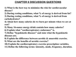CHAPTER 6 DISCUSSION QUESTIONS 1) What is the best way to minimize the risk for cardiovascular disease? 2) During resting conditions, what % of energy is derived from fat? 3) During resting conditions, what % of energy is derived from carbohydrates? 4) About how many calories do we burn per minute when we are at rest? 5) Many 16-ounce energy drink contain how many calories? 6) Explain what &quot;cardiorespiratory endurance&quot; is. 7) Define &quot;hypokinetic diseases&quot; and state what the hypokinetic diseases are. 8) Explain the difference between aerobic & anaerobic exercise. 9) What are the benefits of aerobic exercise? 10) Explain the cardiorespiratory exercise prescription variables. 11) Define the following terms: intensity, mode, frequency, duration. 