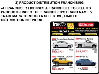 2)  PRODUCT DISTRIBUTION FRANCHISING -A FRANCHISER LICENSES A FRANCHISEE TO SELL ITS PRODUCTS UNDER THE FRANCHISER’S BRAND NAME & TRADEMARK THROUGH A SELECTIVE, LIMITED DISTRIBUTION NETWORK.   