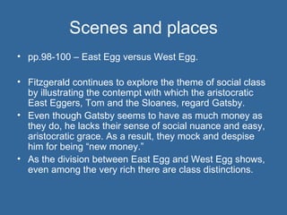 Scenes and places pp.98-100 – East Egg versus West Egg. Fitzgerald continues to explore the theme of social class by illustrating the contempt with which the aristocratic East Eggers, Tom and the Sloanes, regard Gatsby.  Even though Gatsby seems to have as much money as they do, he lacks their sense of social nuance and easy, aristocratic grace. As a result, they mock and despise him for being “new money.”  As the division between East Egg and West Egg shows, even among the very rich there are class distinctions. 