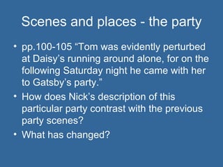 Scenes and places - the party pp.100-105 “Tom was evidently perturbed at Daisy’s running around alone, for on the following Saturday night he came with her to Gatsby’s party.” How does Nick’s description of this particular party contrast with the previous party scenes? What has changed? 