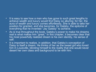 It is easy to see how a man who has gone to such great lengths to achieve wealth and luxury would find Daisy so alluring: for her, the aura of wealth and luxury comes effortlessly. She is able to take her position for granted, and she becomes, for Gatsby, the epitome of everything that he invented “Jay Gatsby” to achieve.  As is true throughout the book, Gatsby’s power to make his dreams real is what makes him “great.” In this chapter, it becomes clear that his most powerfully realized dream is his own identity, his sense of self.  It is important to realize, in addition, that Gatsby’s conception of Daisy is itself a dream. He thinks of her as the sweet girl who loved him in Louisville, blinding himself to the reality that she would never desert her own class and background to be with him. 