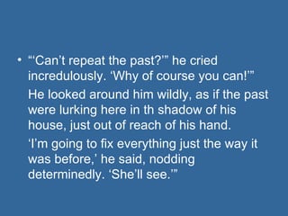 “‘ Can’t repeat the past?’” he cried incredulously. ‘Why of course you can!’” He looked around him wildly, as if the past were lurking here in th shadow of his house, just out of reach of his hand. ‘ I’m going to fix everything just the way it was before,’ he said, nodding determinedly. ‘She’ll see.’” 
