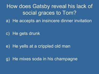 How does Gatsby reveal his lack of social graces to Tom? He accepts an insincere dinner invitation He gets drunk He yells at a crippled old man He mixes soda in his champagne 