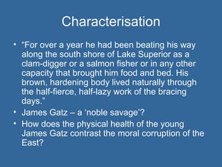 Characterisation “ For over a year he had been beating his way along the south shore of Lake Superior as a clam-digger or a salmon fisher or in any other capacity that brought him food and bed. His brown, hardening body lived naturally through the half-fierce, half-lazy work of the bracing days.” James Gatz – a ‘noble savage’? How does the physical health of the young James Gatz contrast the moral corruption of the East? 