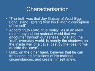 Characterisation “ The truth was that Jay Gatsby of West Egg, Long Island, sprang from his Platonic conception of himself” According to Plato, true reality lies in an ideal realm, beyond the material world that we encounter through our senses. For Plato, the ‘real’, everyday world, is merely the shadows on the inside wall of a cave, cast by the ideal forms outside the ‘cave’. Gatz, on the other hand, believes that he can transcend the limitations of his material circumstances, and create himself anew. 