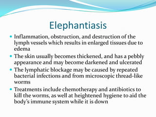 ElephantiasisInflammation, obstruction, and destruction of the lymph vessels which results in enlarged tissues due to edemaThe skin usually becomes thickened, and has a pebbly appearance and may become darkened and ulceratedThe lymphatic blockage may be caused by repeated bacterial infections and from microscopic thread-like wormsTreatments include chemotherapy and antibiotics to kill the worms, as well at heightened hygiene to aid the body’s immune system while it is down