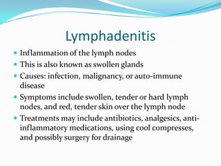 LymphadenitisInflammation of the lymph nodesThis is also known as swollen glandsCauses: infection, malignancy, or auto-immune diseaseSymptoms include swollen, tender or hard lymph nodes, and red, tender skin over the lymph nodeTreatments may include antibiotics, analgesics, anti-inflammatory medications, using cool compresses, and possibly surgery for drainage