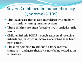 Severe Combined Immunodeficiency Syndrome (SCIDS)This is a disease that is seen in children who are born with a nonfunctioning immune systemThese children are often forced to live in sealed, sterile roomsChildren inherit SCIDS through autosomal recessive inheritance, in which is receives a defective gene from each parent. The most common treatment is a bone marrow transplant, and gene therapy is now being tested as an alternative