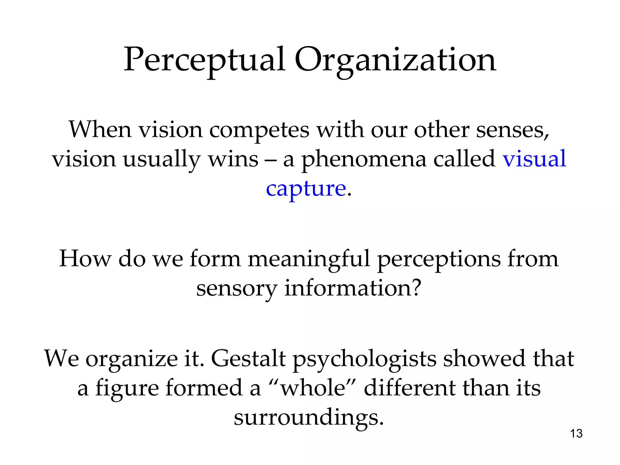 Perceptual Organization When vision competes with our other senses, vision usually wins – a phenomena called  visual capture . How do we form meaningful perceptions from sensory information? We organize it. Gestalt psychologists showed that a figure formed a “whole” different than its surroundings. 