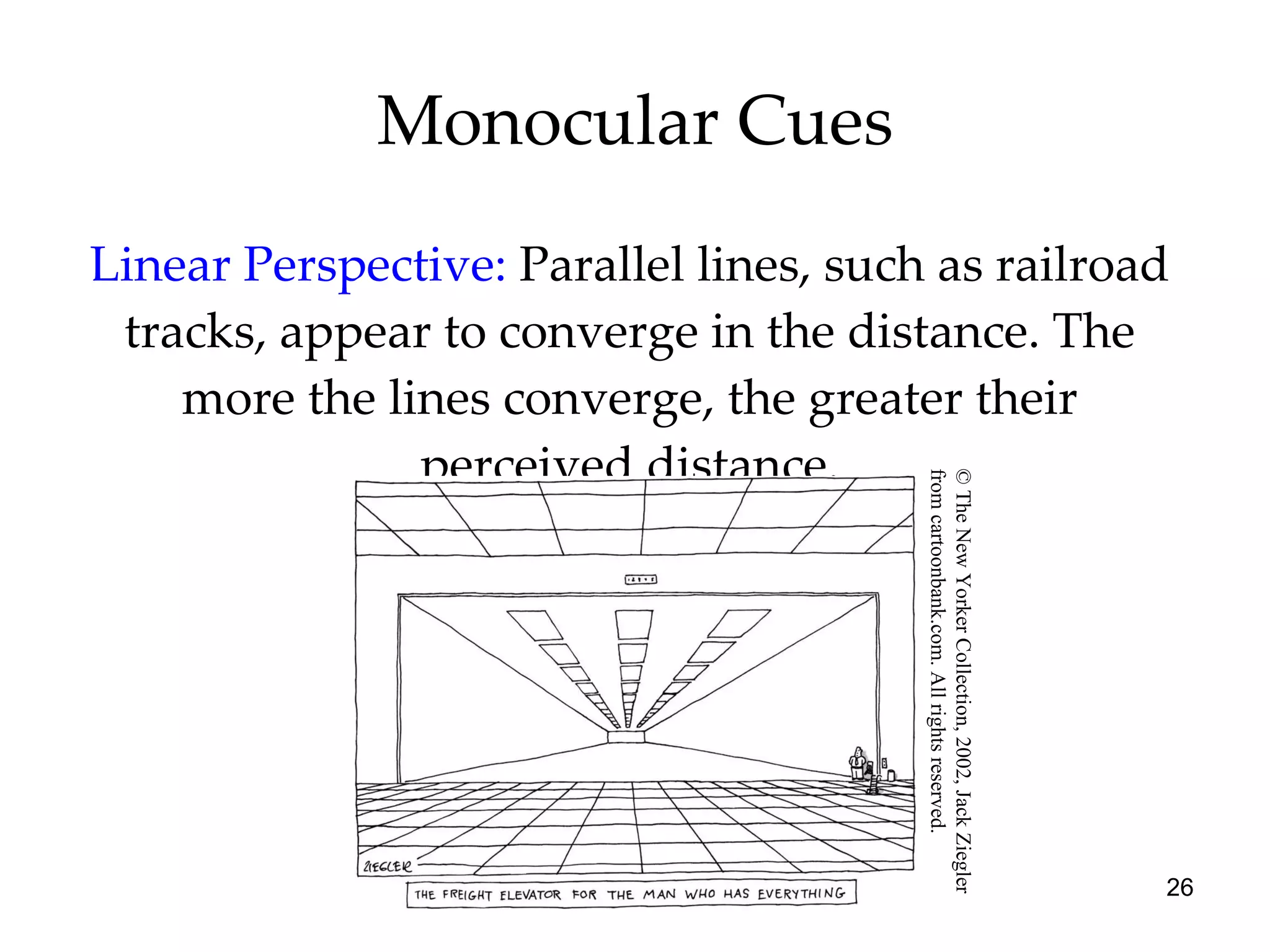 Monocular Cues Linear Perspective:   Parallel lines, such as railroad tracks, appear to converge in the distance. The more the lines converge, the greater their perceived distance. © The New Yorker Collection, 2002, Jack Ziegler  from cartoonbank.com. All rights reserved. 