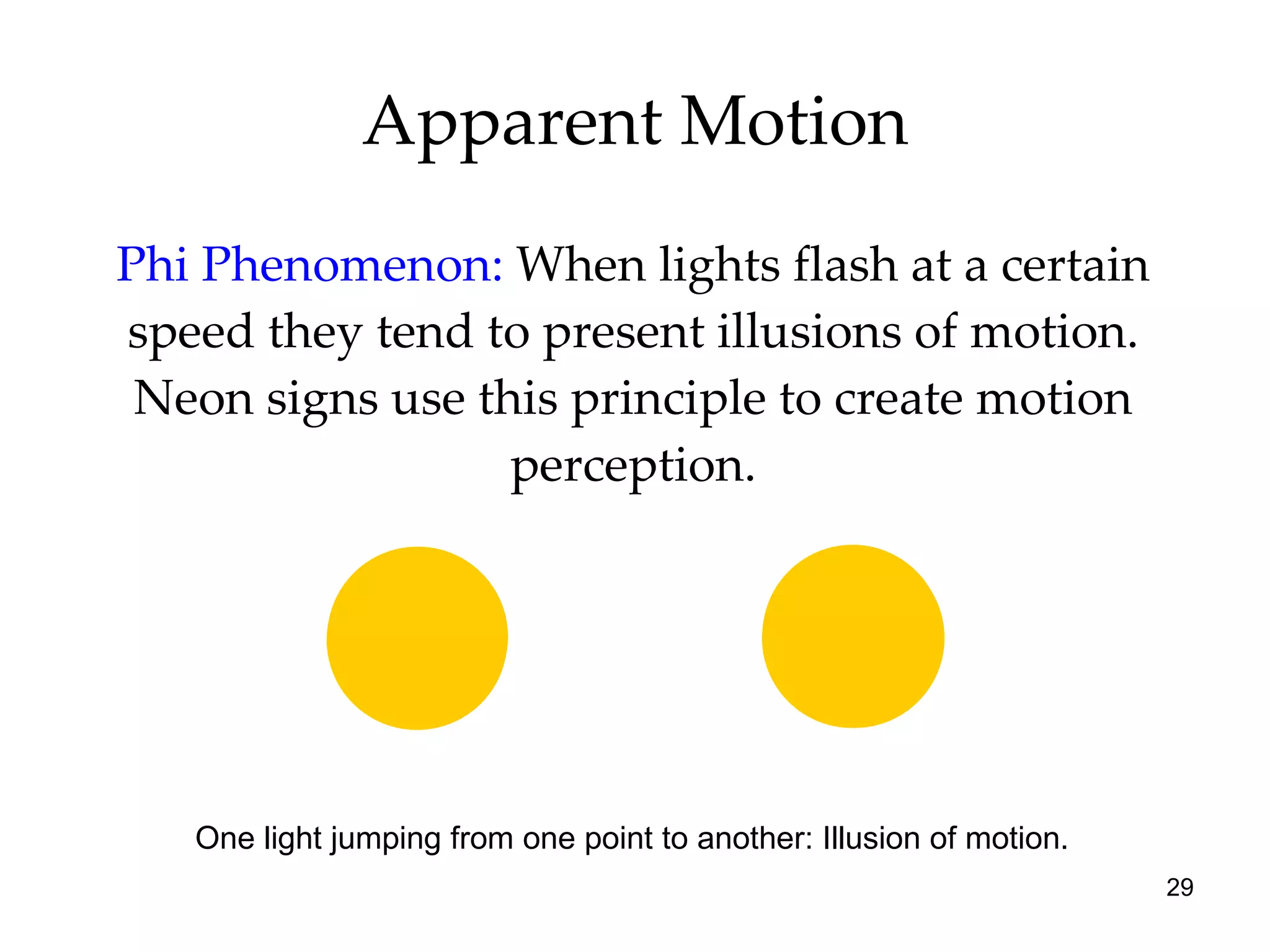 Apparent Motion Phi Phenomenon:   When lights flash at a certain speed they tend to present illusions of motion. Neon signs use this principle to create motion perception. Two lights flashing one after the other. One light jumping from one point to another: Illusion of motion. 