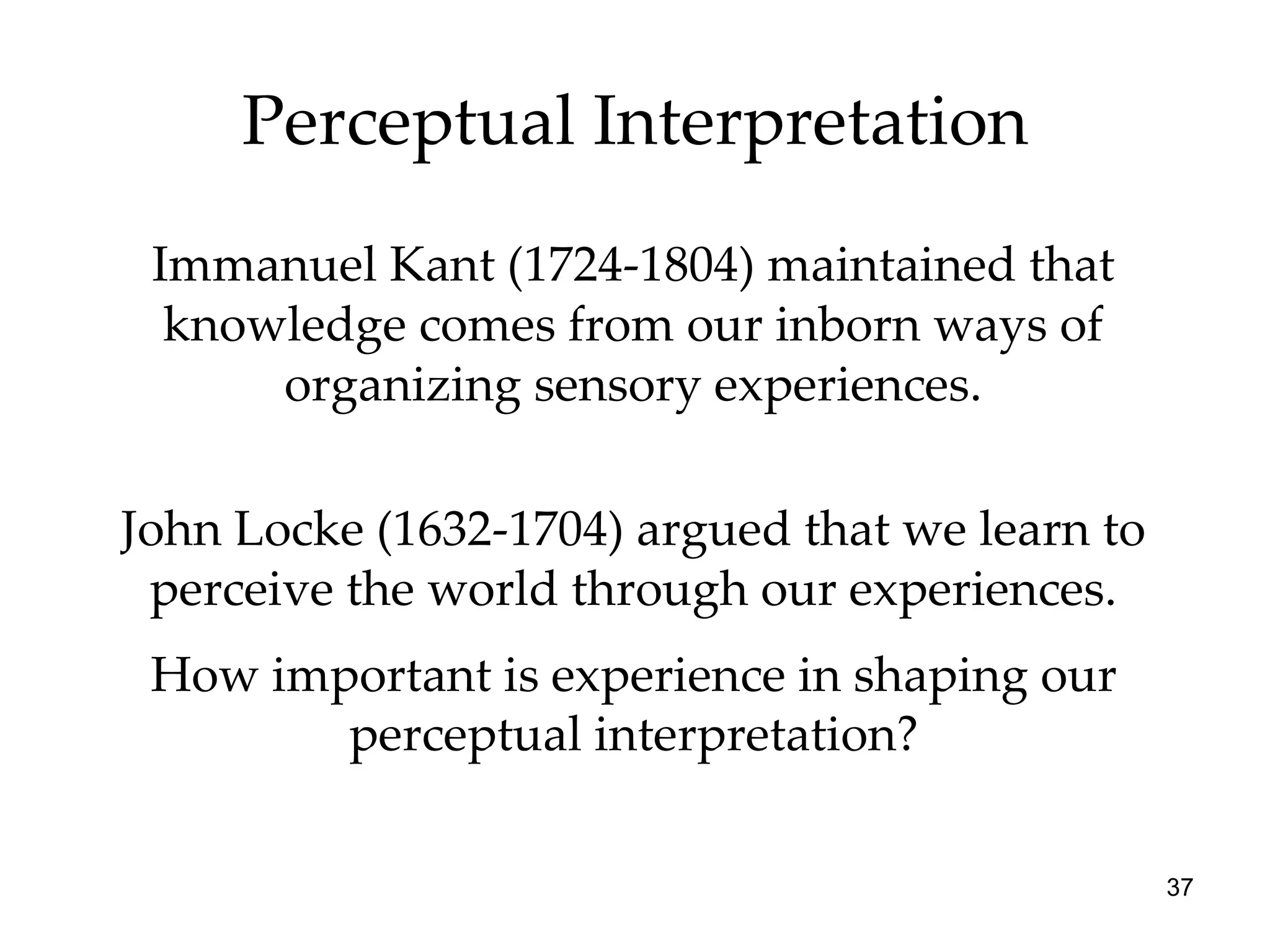 Perceptual Interpretation Immanuel Kant (1724-1804) maintained that knowledge comes from our inborn ways of organizing sensory experiences. John Locke (1632-1704) argued that we learn to perceive the world through our experiences. How important is experience in shaping our perceptual interpretation? 