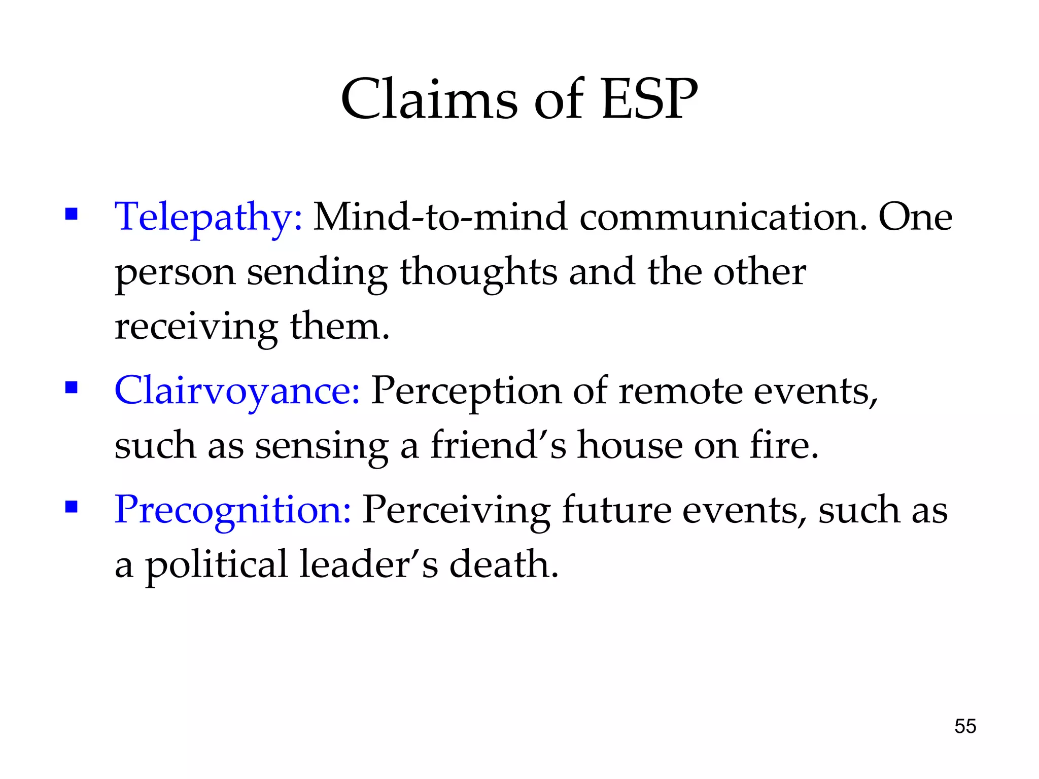 Claims of ESP Telepathy:  Mind-to-mind communication. One person sending thoughts and the other receiving them.  Clairvoyance:  Perception of remote events, such as sensing a friend’s house on fire. Precognition:  Perceiving future events, such as a political leader’s death. 