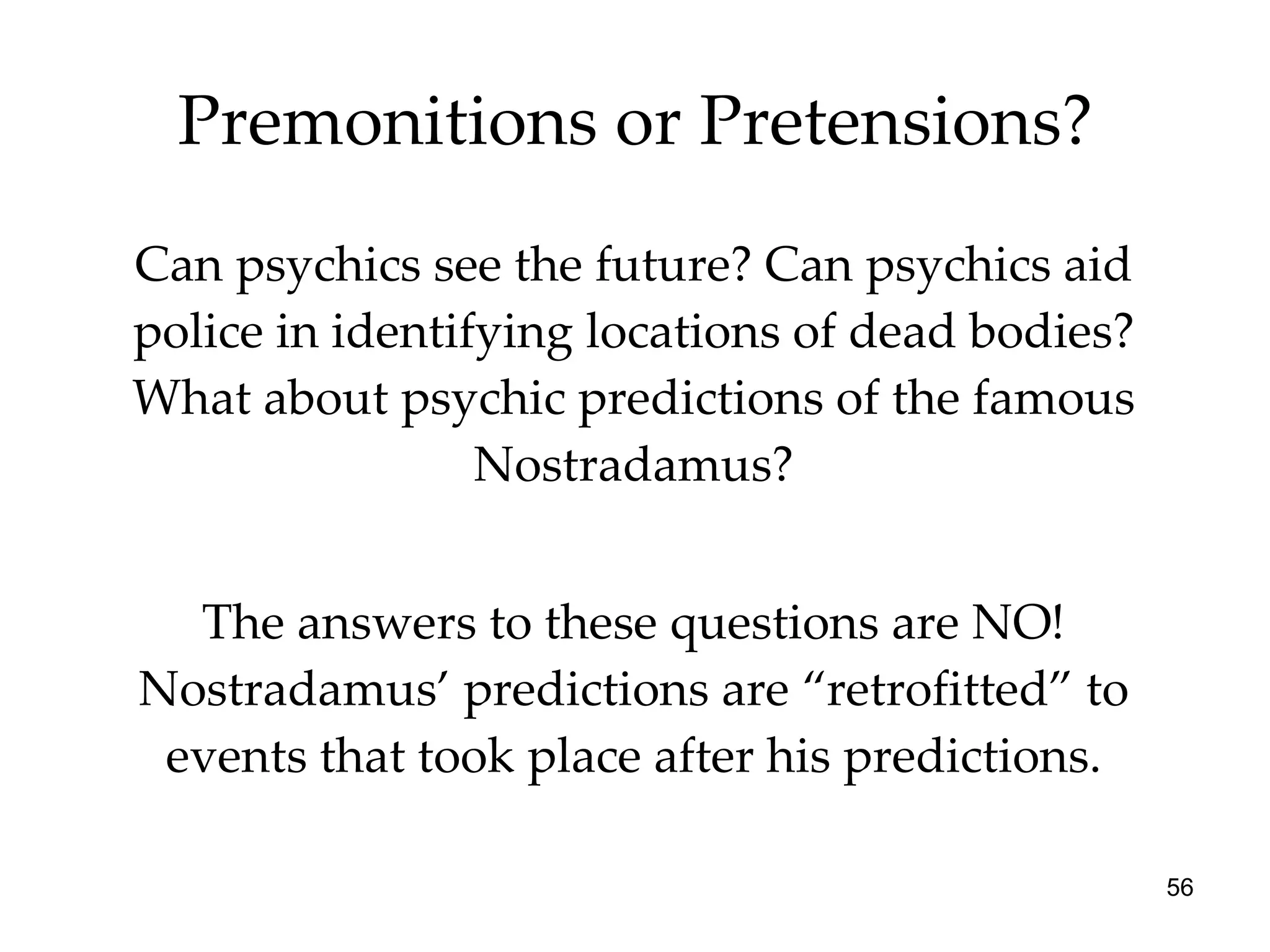 Premonitions or Pretensions? Can psychics see the future? Can psychics aid police in identifying locations of dead bodies? What about psychic predictions of the famous Nostradamus? The answers to these questions are NO! Nostradamus’ predictions are “retrofitted” to events that took place after his predictions. 