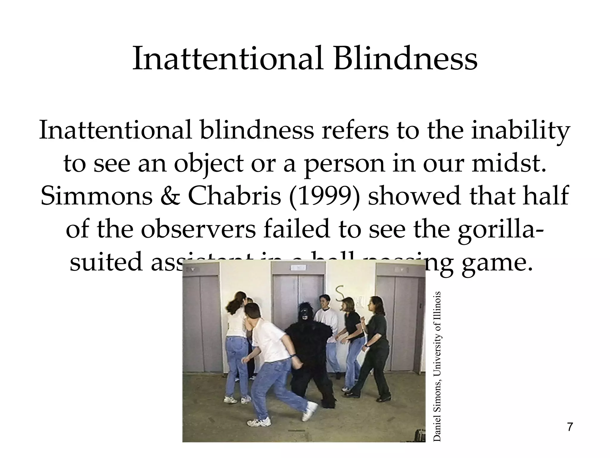 Inattentional Blindness Inattentional blindness refers to the inability to see an object or a person in our midst. Simmons & Chabris (1999) showed that half of the observers failed to see the gorilla-suited assistant in a ball passing game.  Daniel Simons, University of Illinois 