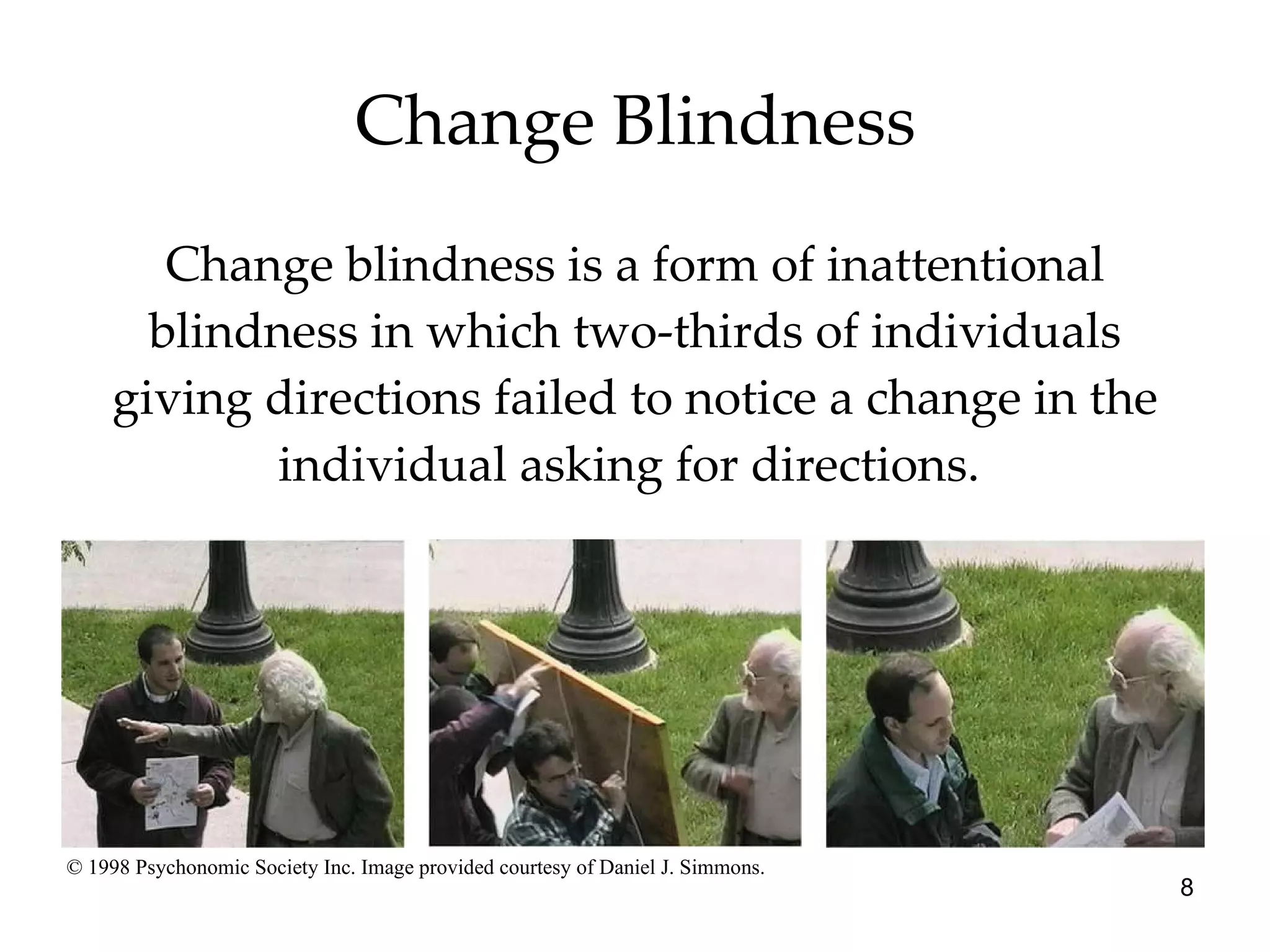 Change Blindness Change blindness is a form of inattentional blindness in which two-thirds of individuals giving directions failed to notice a change in the individual asking for directions.  © 1998 Psychonomic Society Inc. Image provided courtesy of Daniel J. Simmons. 