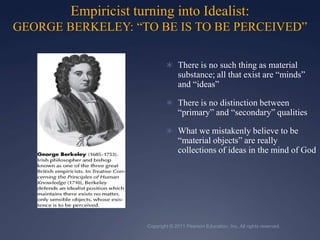Copyright © 2011 Pearson Education, Inc. All rights reserved.Empiricist turning into Idealist: GEORGE BERKELEY: “TO BE IS TO BE PERCEIVED”There is no such thing as material substance; all that exist are “minds” and “ideas”There is no distinction between “primary” and “secondary” qualitiesWhat we mistakenly believe to be “material objects” are really collections of ideas in the mind of God