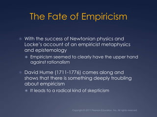 Copyright © 2011 Pearson Education, Inc. All rights reserved.The Fate of EmpiricismWith the success of Newtonian physics and Locke’s account of an empiricist metaphysics and epistemologyEmpiricism seemed to clearly have the upper hand against rationalismDavid Hume (1711-1776) comes along and shows that there is something deeply troubling about empiricismIt leads to a radical kind of skepticism