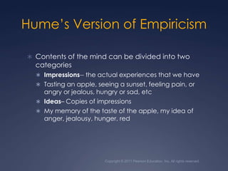 Copyright © 2011 Pearson Education, Inc. All rights reserved.Hume’s Version of EmpiricismContents of the mind can be divided into two categoriesImpressions-- the actual experiences that we haveTasting an apple, seeing a sunset, feeling pain, or angry or jealous, hungry or sad, etcIdeas– Copies of impressions My memory of the taste of the apple, my idea of anger, jealousy, hunger, red