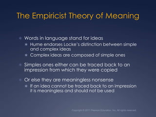 Copyright © 2011 Pearson Education, Inc. All rights reserved.The Empiricist Theory of MeaningWords in language stand for ideas Hume endorses Locke’s distinction between simple and complex ideasComplex ideas are composed of simple onesSimples ones either can be traced back to an impression from which they were copiedOr else they are meaningless nonsenseIf an idea cannot be traced back to an impression it is meaningless and should not be used