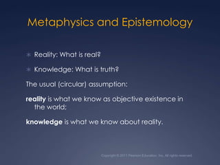 Metaphysics and EpistemologyReality: What is real?Knowledge: What is truth? The usual (circular) assumption: reality is what we know as objective existence in the world; knowledge is what we know about reality. Copyright © 2011 Pearson Education, Inc. All rights reserved.