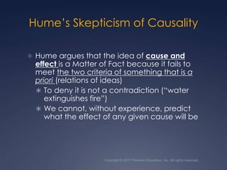Hume’s Skepticism of CausalityHume argues that the idea of cause and effect is a Matter of Fact because it fails to meet the two criteria of something that is a priori (relations of ideas)To deny it is not a contradiction (“water extinguishes fire”)We cannot, without experience, predict what the effect of any given cause will beCopyright © 2011 Pearson Education, Inc. All rights reserved.