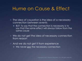 Copyright © 2011 Pearson Education, Inc. All rights reserved.Hume on Cause & EffectThe idea of causation is the idea of a necessary connection between eventsBUT: To say that the connection is necessary is to say that the same effect will always follow from the same causeWe do not get the idea of necessary connection from reasonAnd we do not get it from experienceWe never see the necessary connection
