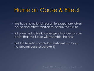 Copyright © 2011 Pearson Education, Inc. All rights reserved.Hume on Cause & EffectWe have no rational reason to expect any given cause and effect relation to hold in the futureAll of our inductive knowledge is founded on our belief that the future will resemble the pastBut this belief is completely irrational (we have no rational basis to believe it)