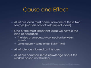 Copyright © 2011 Pearson Education, Inc. All rights reserved.Cause and EffectAll of our ideas must come from one of these two sources (matters of fact; relations of ideas)One of the most important ideas we have is the idea of causationThe idea of a necessary connection between eventsSame cause = same effect EVERY TIMEAll of science is based on this ideaAll of our common sense knowledge about the world is based on this idea