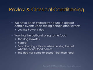 Copyright © 2011 Pearson Education, Inc. All rights reserved.Pavlov & Classical ConditioningWe have been trained by nature to expect certain events upon seeing certain other eventsJust like Pavlov’s dogYou ring the bell and bring some foodThe dog salivatesRepeatSoon the dog salivates when hearing the bell whether or not food comesThe dog has come to expect ‘bell then food’