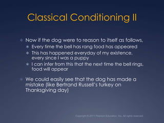 Copyright © 2011 Pearson Education, Inc. All rights reserved.Classical Conditioning IINow if the dog were to reason to itself as follows,Every time the bell has rang food has appearedThis has happened everyday of my existence, every since I was a puppyI can infer from this that the next time the bell rings, food will appearWe could easily see that the dog has made a mistake (like Bertrand Russell’s turkey on Thanksgiving day)