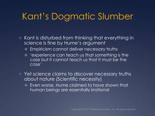 Copyright © 2011 Pearson Education, Inc. All rights reserved.Kant’s Dogmatic SlumberKant is disturbed from thinking that everything in science is fine by Hume’s argumentEmpiricism cannot deliver necessary truths‘experience can teach us that something is the case but it cannot teach us that it must be the case’Yet science claims to discover necessary truths about nature (Scientific necessity)Even worse, Hume claimed to have shown that human beings are essentially irrational